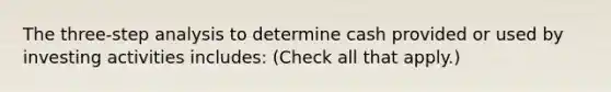 The three-step analysis to determine cash provided or used by investing activities includes: (Check all that apply.)