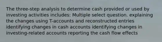 The three-step analysis to determine cash provided or used by investing activities includes: Multiple select question. explaining the changes using T-accounts and reconstructed entries identifying changes in cash accounts identifying changes in investing-related accounts reporting the cash flow effects