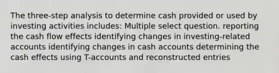 The three-step analysis to determine cash provided or used by investing activities includes: Multiple select question. reporting the cash flow effects identifying changes in investing-related accounts identifying changes in cash accounts determining the cash effects using T-accounts and reconstructed entries