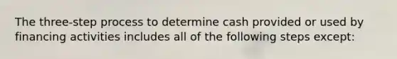 The three-step process to determine cash provided or used by financing activities includes all of the following steps except: