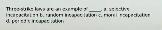 Three-strike laws are an example of _____. a. selective incapacitation b. random incapacitation c. moral incapacitation d. periodic incapacitation