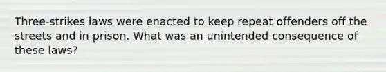 Three-strikes laws were enacted to keep repeat offenders off the streets and in prison. What was an unintended consequence of these laws?