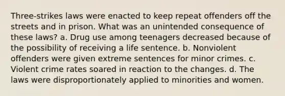 Three-strikes laws were enacted to keep repeat offenders off the streets and in prison. What was an unintended consequence of these laws? a. Drug use among teenagers decreased because of the possibility of receiving a life sentence. b. Nonviolent offenders were given extreme sentences for minor crimes. c. Violent crime rates soared in reaction to the changes. d. The laws were disproportionately applied to minorities and women.