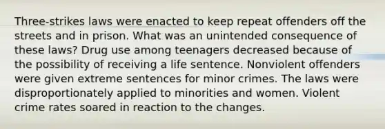 Three-strikes laws were enacted to keep repeat offenders off the streets and in prison. What was an unintended consequence of these laws? Drug use among teenagers decreased because of the possibility of receiving a life sentence. Nonviolent offenders were given extreme sentences for minor crimes. The laws were disproportionately applied to minorities and women. Violent crime rates soared in reaction to the changes.