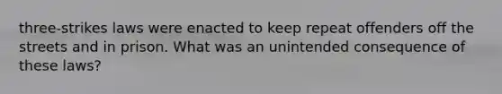 three-strikes laws were enacted to keep repeat offenders off the streets and in prison. What was an unintended consequence of these laws?