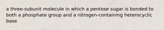 a three-subunit molecule in which a pentose sugar is bonded to both a phosphate group and a nitrogen-containing heterocyclic base