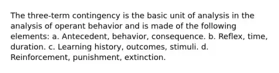 The three-term contingency is the basic unit of analysis in the analysis of operant behavior and is made of the following elements: a. Antecedent, behavior, consequence. b. Reflex, time, duration. c. Learning history, outcomes, stimuli. d. Reinforcement, punishment, extinction.