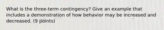 What is the three-term contingency? Give an example that includes a demonstration of how behavior may be increased and decreased. (9 points)