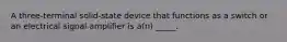 A three-terminal solid-state device that functions as a switch or an electrical signal amplifier is a(n) _____.