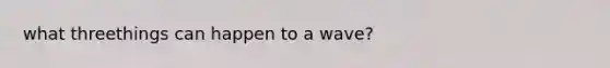 what threethings can happen to a wave?
