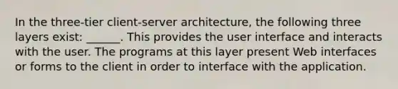 In the three-tier client-server architecture, the following three layers exist: ______. This provides the user interface and interacts with the user. The programs at this layer present Web interfaces or forms to the client in order to interface with the application.