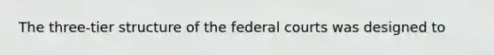 The three-tier structure of the federal courts was designed to