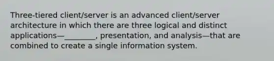 Three-tiered client/server is an advanced client/server architecture in which there are three logical and distinct applications—________, presentation, and analysis—that are combined to create a single information system.