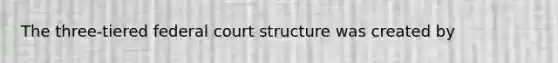 The three-tiered federal court structure was created by