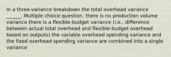 In a three-variance breakdown the total overhead variance ______. Multiple choice question. there is no production volume variance there is a flexible-budget variance (i.e., difference between actual total overhead and flexible-budget overhead based on outputs) the variable overhead spending variance and the fixed overhead spending variance are combined into a single variance