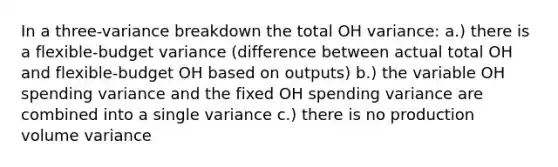 In a three-variance breakdown the total OH variance: a.) there is a flexible-budget variance (difference between actual total OH and flexible-budget OH based on outputs) b.) the variable OH spending variance and the fixed OH spending variance are combined into a single variance c.) there is no production volume variance