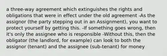 a three-way agreement which extinguishes the rights and obligations that were in effect under the old agreement -As the assignor (the party stepping out in an Assignment), you want to protect yourself by getting this. -If something goes wrong, then it's only the assignee who is responsible -Without this, then the obligator (the landlord, for example) can look to both the assignor (tenant) and the assignee (sub-tenant) for money