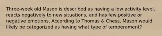 Three-week old Mason is described as having a low activity level, reacts negatively to new situations, and has few positive or negative emotions. According to Thomas & Chess, Mason would likely be categorized as having what type of temperament?