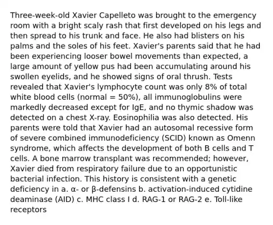 Three-week-old Xavier Capelleto was brought to the emergency room with a bright scaly rash that first developed on his legs and then spread to his trunk and face. He also had blisters on his palms and the soles of his feet. Xavier's parents said that he had been experiencing looser bowel movements than expected, a large amount of yellow pus had been accumulating around his swollen eyelids, and he showed signs of oral thrush. Tests revealed that Xavier's lymphocyte count was only 8% of total white blood cells (normal = 50%), all immunoglobulins were markedly decreased except for IgE, and no thymic shadow was detected on a chest X-ray. Eosinophilia was also detected. His parents were told that Xavier had an autosomal recessive form of severe combined immunodeficiency (SCID) known as Omenn syndrome, which affects the development of both B cells and T cells. A bone marrow transplant was recommended; however, Xavier died from respiratory failure due to an opportunistic bacterial infection. This history is consistent with a genetic deficiency in a. α- or β-defensins b. activation-induced cytidine deaminase (AID) c. MHC class I d. RAG-1 or RAG-2 e. Toll-like receptors