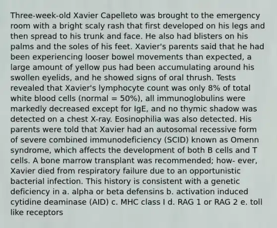 Three-week-old Xavier Capelleto was brought to the emergency room with a bright scaly rash that first developed on his legs and then spread to his trunk and face. He also had blisters on his palms and the soles of his feet. Xavier's parents said that he had been experiencing looser bowel movements than expected, a large amount of yellow pus had been accumulating around his swollen eyelids, and he showed signs of oral thrush. Tests revealed that Xavier's lymphocyte count was only 8% of total white blood cells (normal = 50%), all immunoglobulins were markedly decreased except for IgE, and no thymic shadow was detected on a chest X-ray. Eosinophilia was also detected. His parents were told that Xavier had an autosomal recessive form of severe combined immunodeficiency (SCID) known as Omenn syndrome, which affects the development of both B cells and T cells. A bone marrow transplant was recommended; how- ever, Xavier died from respiratory failure due to an opportunistic bacterial infection. This history is consistent with a genetic deficiency in a. alpha or beta defensins b. activation induced cytidine deaminase (AID) c. MHC class I d. RAG 1 or RAG 2 e. toll like receptors