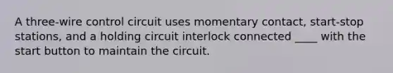 A three-wire control circuit uses momentary contact, start-stop stations, and a holding circuit interlock connected ____ with the start button to maintain the circuit.