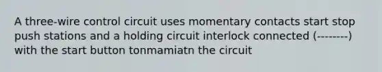 A three-wire control circuit uses momentary contacts start stop push stations and a holding circuit interlock connected (--------) with the start button tonmamiatn the circuit