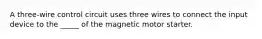 A three-wire control circuit uses three wires to connect the input device to the _____ of the magnetic motor starter.