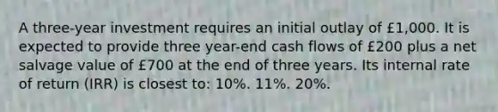 A three-year investment requires an initial outlay of £1,000. It is expected to provide three year-end cash flows of £200 plus a net salvage value of £700 at the end of three years. Its internal rate of return (IRR) is closest to: 10%. 11%. 20%.