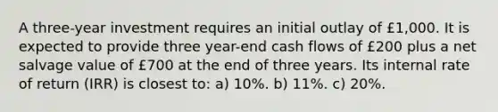 A three-year investment requires an initial outlay of £1,000. It is expected to provide three year-end cash flows of £200 plus a net salvage value of £700 at the end of three years. Its internal rate of return (IRR) is closest to: a) 10%. b) 11%. c) 20%.