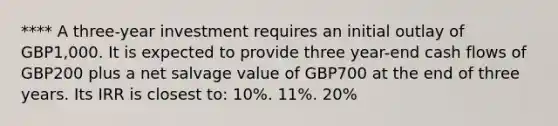 **** A three-year investment requires an initial outlay of GBP1,000. It is expected to provide three year-end cash flows of GBP200 plus a net salvage value of GBP700 at the end of three years. Its IRR is closest to: 10%. 11%. 20%