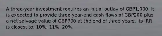 A three-year investment requires an initial outlay of GBP1,000. It is expected to provide three year-end cash flows of GBP200 plus a net salvage value of GBP700 at the end of three years. Its IRR is closest to: 10%. 11%. 20%.