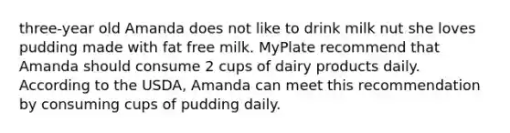 three-year old Amanda does not like to drink milk nut she loves pudding made with fat free milk. MyPlate recommend that Amanda should consume 2 cups of dairy products daily. According to the USDA, Amanda can meet this recommendation by consuming cups of pudding daily.