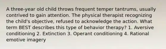 A three-year old child throws frequent temper tantrums, usually contrived to gain attention. The physical therapist recognizing the child's objective, refused to acknowledge the action. What term BEST describes this type of behavior therapy? 1. Aversive conditioning 2. Extinction 3. Operant conditioning 4. Rational emotive imagery