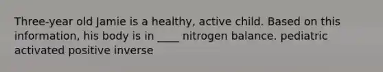 Three-year old Jamie is a healthy, active child. Based on this information, his body is in ____ nitrogen balance. pediatric activated positive inverse