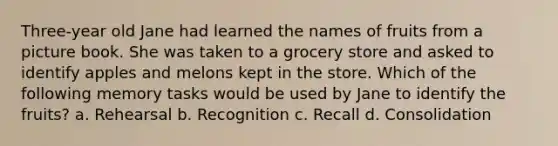 Three-year old Jane had learned the names of fruits from a picture book. She was taken to a grocery store and asked to identify apples and melons kept in the store. Which of the following memory tasks would be used by Jane to identify the fruits? a. Rehearsal b. Recognition c. Recall d. Consolidation