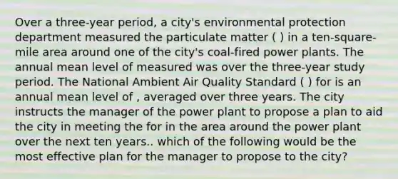 Over a three-year period, a city's environmental protection department measured the particulate matter ( ) in a ten-square-mile area around one of the city's coal-fired power plants. The annual mean level of measured was over the three-year study period. The National Ambient Air Quality Standard ( ) for is an annual mean level of , averaged over three years. The city instructs the manager of the power plant to propose a plan to aid the city in meeting the for in the area around the power plant over the next ten years.. which of the following would be the most effective plan for the manager to propose to the city?