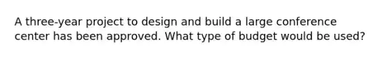 A three-year project to design and build a large conference center has been approved. What type of budget would be used?