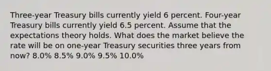 Three-year Treasury bills currently yield 6 percent. Four-year Treasury bills currently yield 6.5 percent. Assume that the expectations theory holds. What does the market believe the rate will be on one-year Treasury securities three years from now? 8.0% 8.5% 9.0% 9.5% 10.0%