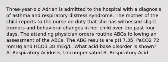 Three-year-old Adrian is admitted to the hospital with a diagnosis of asthma and respiratory distress syndrome. The mother of the child reports to the nurse on duty that she has witnessed slight tremors and behavioral changes in her child over the past four days. The attending physician orders routine ABGs following an assessment of the ABCs. The ABG results are pH 7.35, PaCO2 72 mmHg and HCO3 38 mEq/L. What acid-base disorder is shown? A. Respiratory Acidosis, Uncompensated B. Respiratory Acid