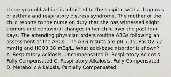 Three-year-old Adrian is admitted to the hospital with a diagnosis of asthma and respiratory distress syndrome. The mother of the child reports to the nurse on duty that she has witnessed slight tremors and behavioral changes in her child over the past four days. The attending physician orders routine ABGs following an assessment of the ABCs. The ABG results are pH 7.35, PaCO2 72 mmHg and HCO3 38 mEq/L. What acid-base disorder is shown? A. Respiratory Acidosis, Uncompensated B. Respiratory Acidosis, Fully Compensated C. Respiratory Alkalosis, Fully Compensated D. Metabolic Alkalosis, Partially Compensated