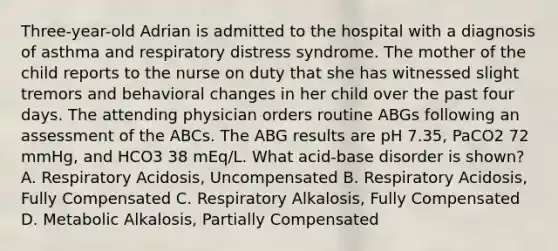 Three-year-old Adrian is admitted to the hospital with a diagnosis of asthma and respiratory distress syndrome. The mother of the child reports to the nurse on duty that she has witnessed slight tremors and behavioral changes in her child over the past four days. The attending physician orders routine ABGs following an assessment of the ABCs. The ABG results are pH 7.35, PaCO2 72 mmHg, and HCO3 38 mEq/L. What acid-base disorder is shown? A. Respiratory Acidosis, Uncompensated B. Respiratory Acidosis, Fully Compensated C. Respiratory Alkalosis, Fully Compensated D. Metabolic Alkalosis, Partially Compensated