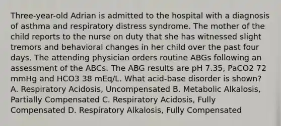 Three-year-old Adrian is admitted to the hospital with a diagnosis of asthma and respiratory distress syndrome. The mother of the child reports to the nurse on duty that she has witnessed slight tremors and behavioral changes in her child over the past four days. The attending physician orders routine ABGs following an assessment of the ABCs. The ABG results are pH 7.35, PaCO2 72 mmHg and HCO3 38 mEq/L. What acid-base disorder is shown? A. Respiratory Acidosis, Uncompensated B. Metabolic Alkalosis, Partially Compensated C. Respiratory Acidosis, Fully Compensated D. Respiratory Alkalosis, Fully Compensated