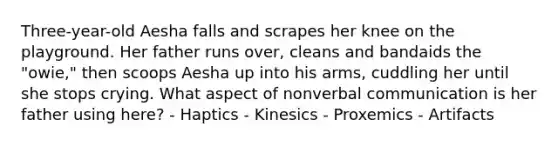 Three-year-old Aesha falls and scrapes her knee on the playground. Her father runs over, cleans and bandaids the "owie," then scoops Aesha up into his arms, cuddling her until she stops crying. What aspect of nonverbal communication is her father using here? - Haptics - Kinesics - Proxemics - Artifacts