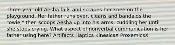 Three-year-old Aesha falls and scrapes her knee on the playground. Her father runs over, cleans and bandaids the "owie," then scoops Aesha up into his arms, cuddling her until she stops crying. What aspect of nonverbal communication is her father using here? Artifacts Haptics KinesicsX ProxemicsX