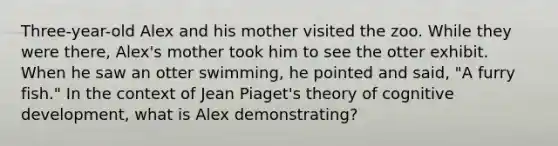 Three-year-old Alex and his mother visited the zoo. While they were there, Alex's mother took him to see the otter exhibit. When he saw an otter swimming, he pointed and said, "A furry fish." In the context of Jean Piaget's theory of cognitive development, what is Alex demonstrating?