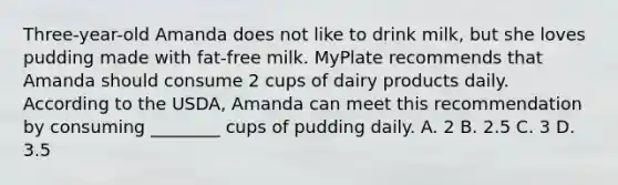 Three-year-old Amanda does not like to drink milk, but she loves pudding made with fat-free milk. MyPlate recommends that Amanda should consume 2 cups of dairy products daily. According to the USDA, Amanda can meet this recommendation by consuming ________ cups of pudding daily. A. 2 B. 2.5 C. 3 D. 3.5