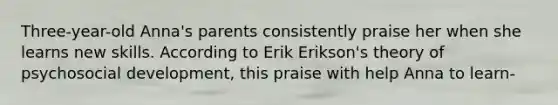 Three-year-old Anna's parents consistently praise her when she learns new skills. According to Erik Erikson's theory of psychosocial development, this praise with help Anna to learn-