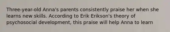 Three-year-old Anna's parents consistently praise her when she learns new skills. According to Erik Erikson's theory of psychosocial development, this praise will help Anna to learn