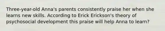 Three-year-old Anna's parents consistently praise her when she learns new skills. According to Erick Erickson's theory of psychosocial development this praise will help Anna to learn?