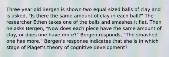 Three-year-old Bergen is shown two equal-sized balls of clay and is asked, "Is there the same amount of clay in each ball?" The researcher Ethen takes one of the balls and smashes it flat. Then he asks Bergen, "Now does each piece have the same amount of clay, or does one have more?" Bergen responds, "The smashed one has more." Bergen's response indicates that she is in which stage of Piaget's theory of cognitive development?